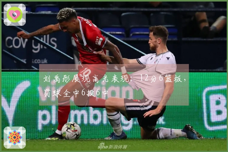 刘禹彤展现高光表现：12分6篮板，罚球全中6投6中