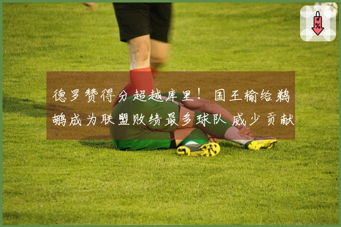 德罗赞得分超越库里！国王输给鹈鹕成为联盟败绩最多球队 威少贡献19+10