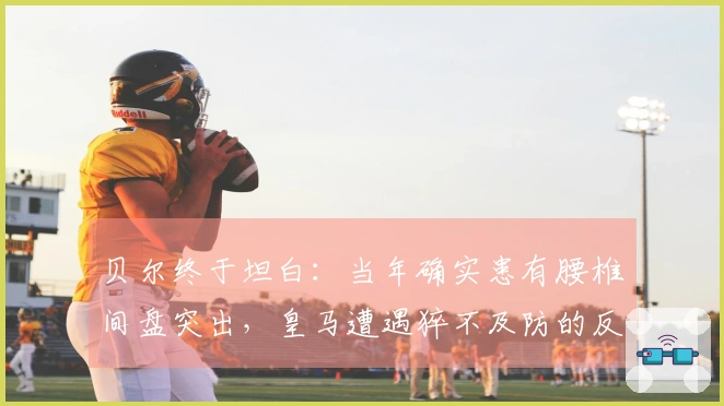 贝尔终于坦白：当年确实患有腰椎间盘突出，皇马遭遇猝不及防的反击