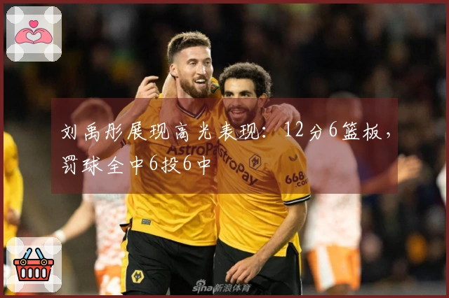 刘禹彤展现高光表现：12分6篮板，罚球全中6投6中