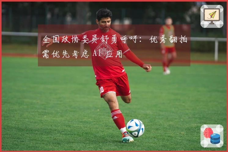 全国政协委员舒勇呼吁：优秀翻拍需优先考虑 AI 应用