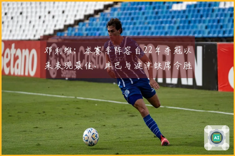 邓利维：本赛季阵容自22年夺冠以来表现最佳，库巴与波津缺席令胜利变得艰难