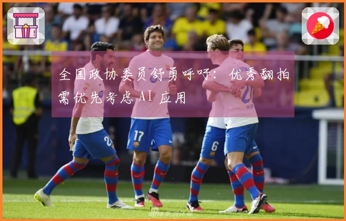 全国政协委员舒勇呼吁：优秀翻拍需优先考虑 AI 应用