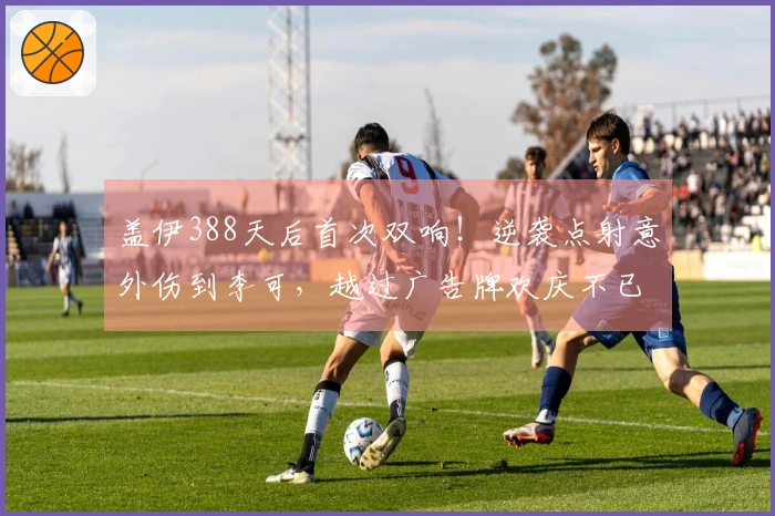 盖伊388天后首次双响！逆袭点射意外伤到李可，越过广告牌欢庆不已