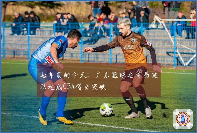 七年前的今天：广东篮球名将易建联达成CBA得分突破