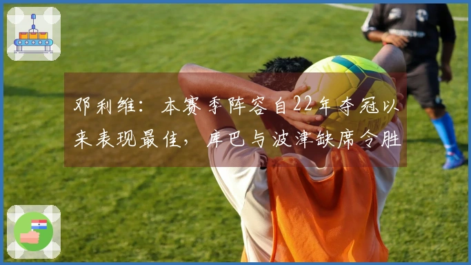 邓利维：本赛季阵容自22年夺冠以来表现最佳，库巴与波津缺席令胜利变得艰难