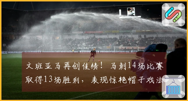 文班亚马再创佳绩！马刺14场比赛取得13场胜利，表现惊艳帽子戏法和零失误