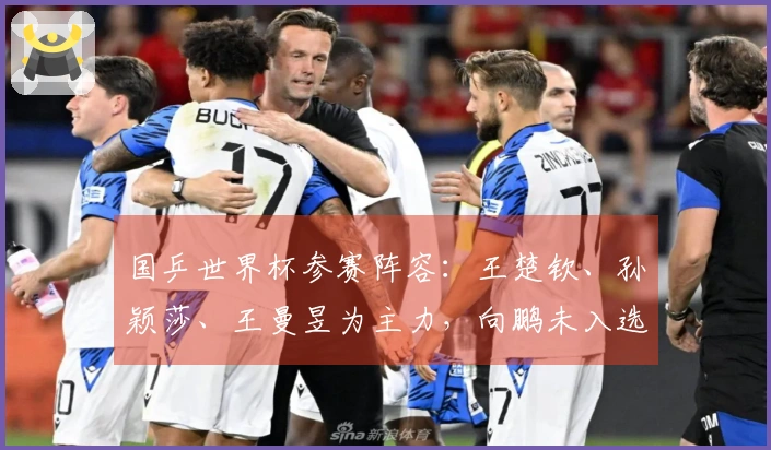 国乒世界杯参赛阵容：王楚钦、孙颖莎、王曼昱为主力，向鹏未入选